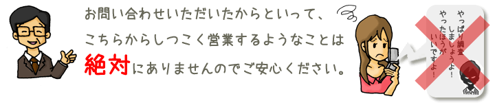 お問い合わせいただいたからといって、こちらからしつこく営業するようなことは絶対にありませんのでごあんしんください。