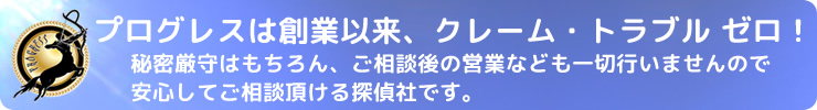 プログレスは創業以来トラブルクレームゼロ！秘密厳守はもちろん、ご相談後の営業などの一切行いませんので安心してご相談頂ける探偵社です。