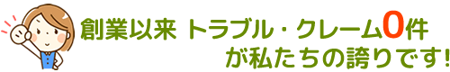 創業以来トラブル・クレーム０が私たちの誇りです！