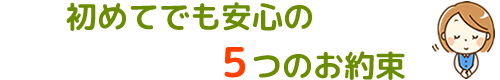 初めてでも安心の５つのお約束