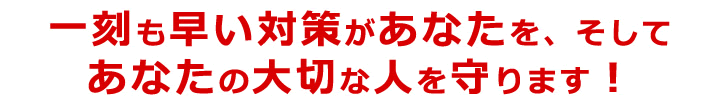 一刻も早い対策があたたを、そしてあなたの大切な人を守ります！